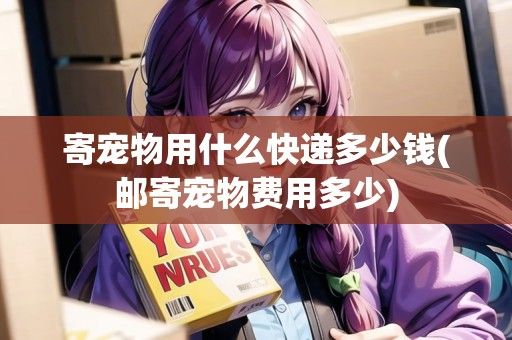 寄宠物用什么快递多少钱(邮寄宠物费用多少)