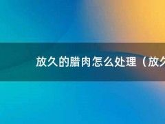 放久的腊肉怎么处理（放久了的腊肉有毒吗）