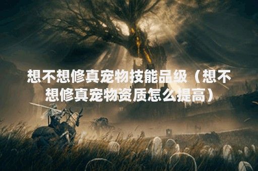 想不想修真宠物技能品级（想不想修真宠物资质怎么提高）