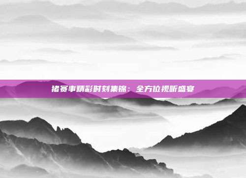 猪赛事精彩时刻集锦:全方位视听盛宴