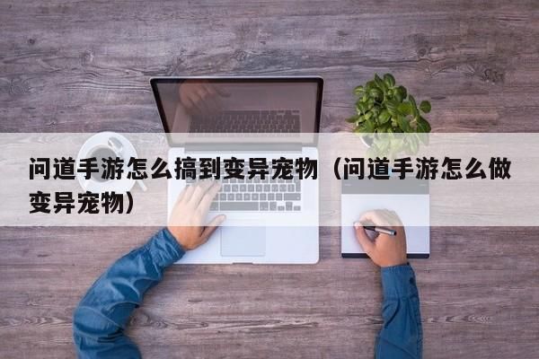 问道手游怎么搞到变异宠物（问道手游怎么做变异宠物）-第1张图片