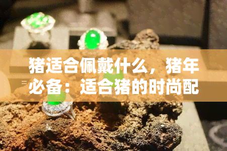 猪适合佩戴什么，猪年必备：适合猪的时尚配饰推荐