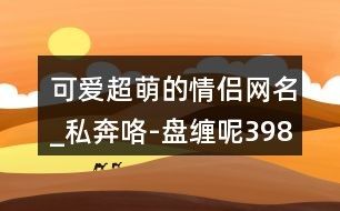 可爱超萌的情侣网名_私奔咯-盘缠呢398个