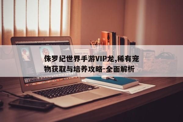 侏罗纪世界手游VIP龙,稀有宠物获取与培养攻略-全面解析