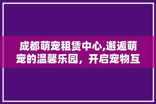 成都萌宠租赁中心,邂逅萌宠的温馨乐园，开启宠物互动新篇章