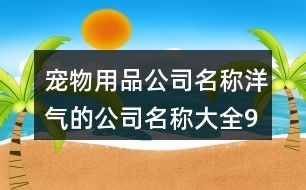 宠物用品公司名称,洋气的公司名称大全91个