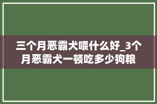 三个月恶霸犬喂什么好_3个月恶霸犬一顿吃多少狗粮