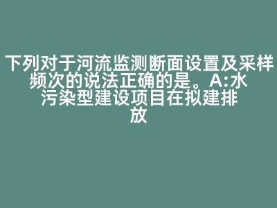 下列对于河流监测断面设置及采样频次的说法正确的是。A:水污染型建设项目在拟建排放口上游应布置对照断面宜