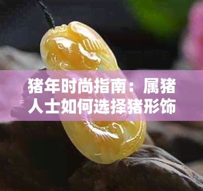 猪年时尚指南：属猪人士如何选择猪形饰品