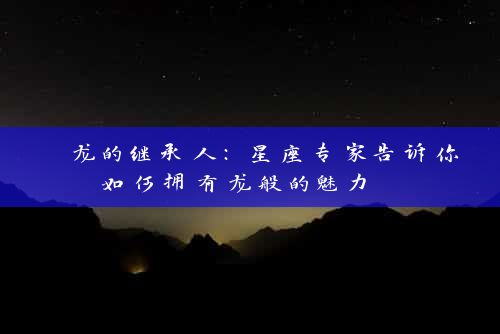  龙的继承人：星座专家告诉你如何拥有龙般的魅力 