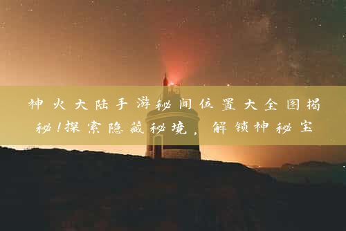 神火大陆手游秘闻位置大全图揭秘！探索隐藏秘境，解锁神秘宝藏！