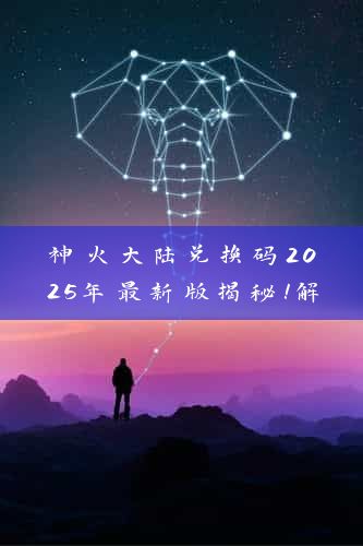 神火大陆兑换码2025年最新版揭秘！解锁游戏新境界，轻松升级必备攻略！