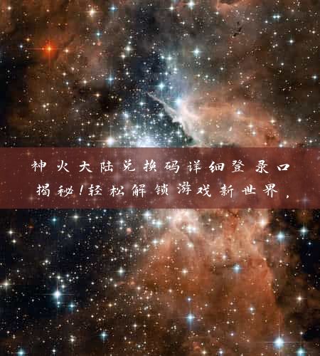 神火大陆兑换码详细登录口揭秘！轻松解锁游戏新世界，掌握兑换技巧