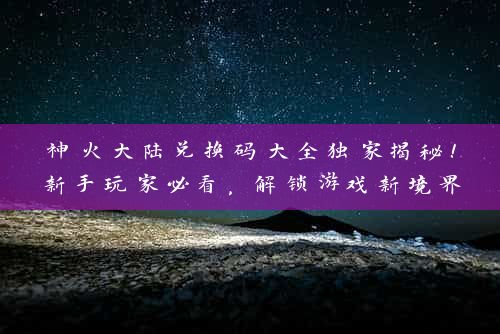 神火大陆兑换码大全独家揭秘！新手玩家必看，解锁游戏新境界！