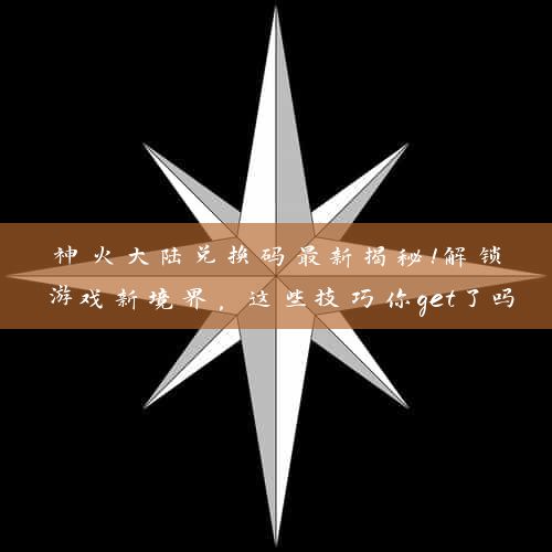 神火大陆兑换码最新揭秘！解锁游戏新境界，这些技巧你get了吗？