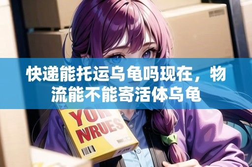 快递能托运乌龟吗现在，物流能不能寄活体乌龟
