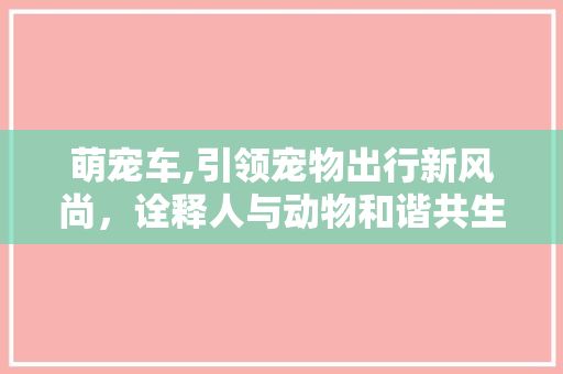 萌宠车,引领宠物出行新风尚，诠释人与动物和谐共生