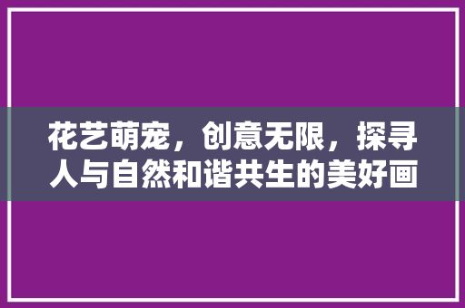 花艺萌宠，创意无限，探寻人与自然和谐共生的美好画卷