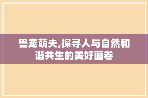 兽宠萌夫,探寻人与自然和谐共生的美好画卷