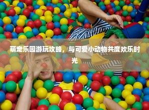 萌宠乐园游玩攻略，与可爱小动物共度欢乐时光