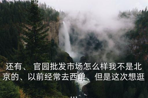 还有、 官园批发市场怎么样我不是北京的、以前经常去西单、但是这次想逛...