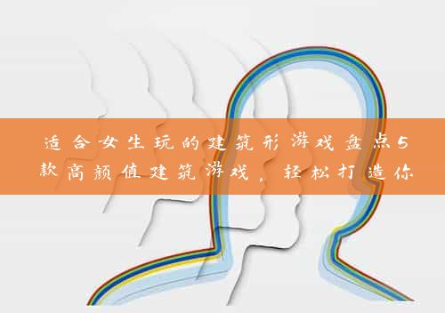 适合女生玩的建筑形游戏盘点5款高颜值建筑游戏，轻松打造你的梦幻家园！