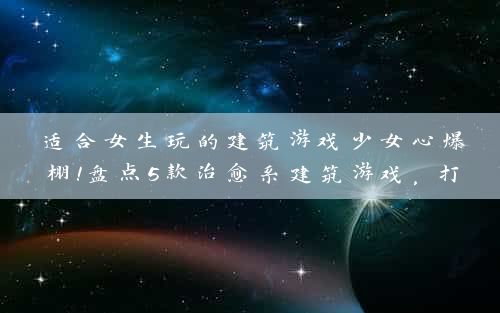 适合女生玩的建筑游戏少女心爆棚！盘点5款治愈系建筑游戏，打造你的梦幻家园！