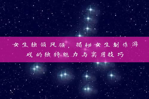 女生独领风骚，揭秘女生制作游戏的独特魅力与实用技巧