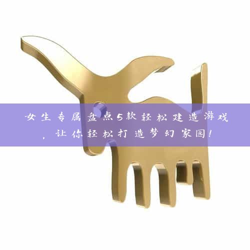 女生专属盘点5款轻松建造游戏，让你轻松打造梦幻家园！