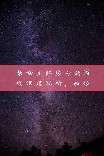 帮女主修房子的游戏深度解析，如何轻松上手，打造完美家园！