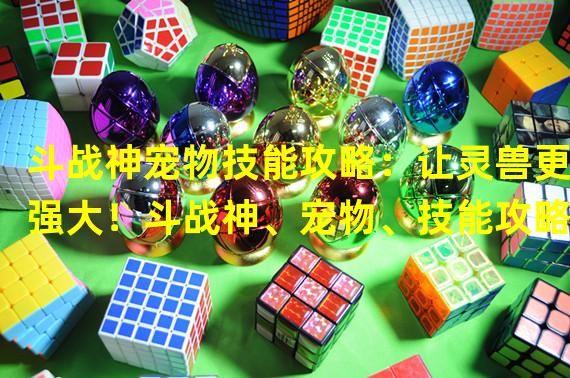 斗战神宠物技能攻略：让灵兽更强大！斗战神、宠物、技能攻略