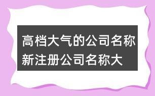 高档大气的公司名称,新注册公司名称大全150个