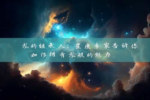  龙的继承人：星座专家告诉你如何拥有龙般的魅力 