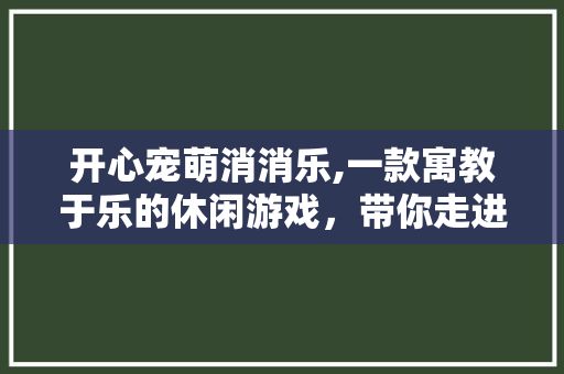 开心宠萌消消乐,一款寓教于乐的休闲游戏，带你走进欢乐的宠物世界
