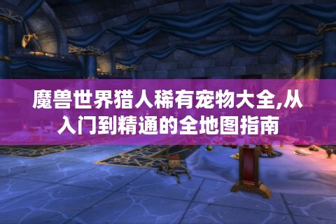 魔兽世界猎人稀有宠物大全,从入门到精通的全地图指南