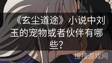 《玄尘道途》小说中刘玉的宠物或者伙伴有哪些？