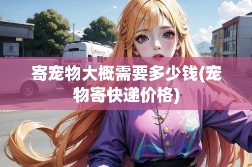 寄宠物大概需要多少钱(宠物寄快递价格)