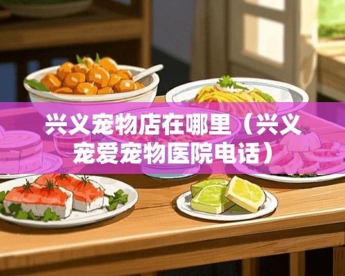 兴义宠物店在哪里（兴义宠爱宠物医院电话）