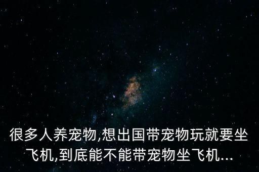 很多人养宠物,想出国带宠物玩就要坐飞机,到底能不能带宠物坐飞机...