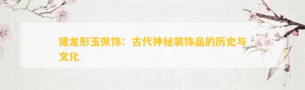 猪龙形玉佩饰：古代神秘装饰品的历史与文化