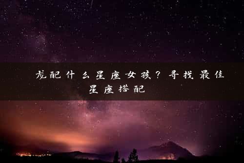  龙配什么星座女孩？寻找最佳星座搭配 