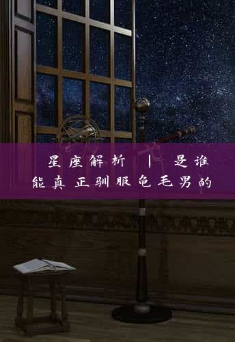  星座解析 | 是谁能真正驯服龟毛男的心？（揭开12星座奥秘）