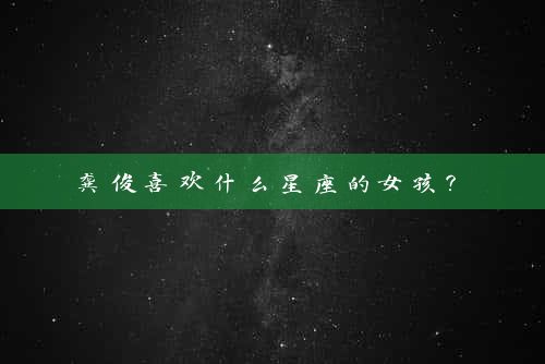  龚俊喜欢什么星座的女孩？ 