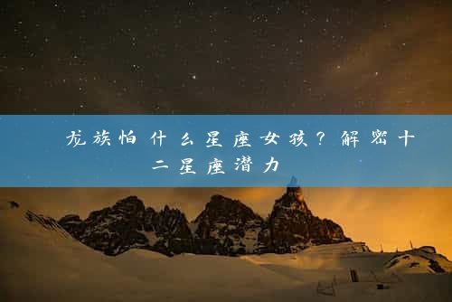  龙族怕什么星座女孩？解密十二星座潜力 