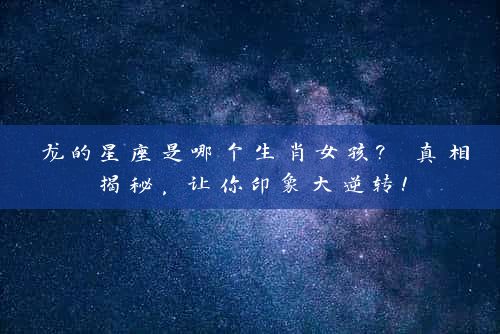 龙的星座是哪个生肖女孩? 真相揭秘，让你印象大逆转！