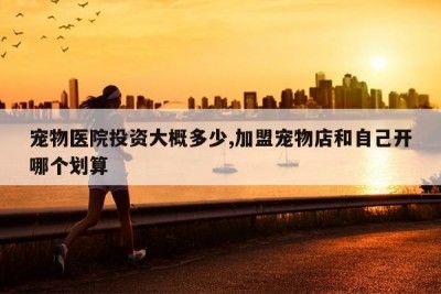 宠物医院投资大概多少,加盟宠物店和自己开哪个划算
