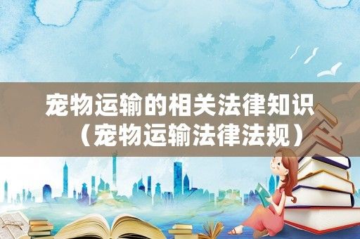 宠物运输的相关法律知识（宠物运输法律法规）