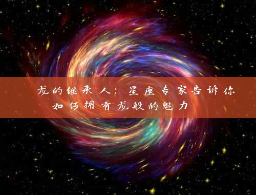  龙的继承人：星座专家告诉你如何拥有龙般的魅力 