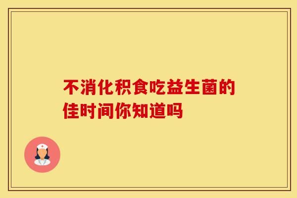 不消化积食吃益生菌的佳时间你知道吗