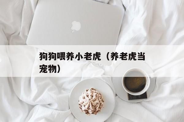 狗狗喂养小老虎（养老虎当宠物）